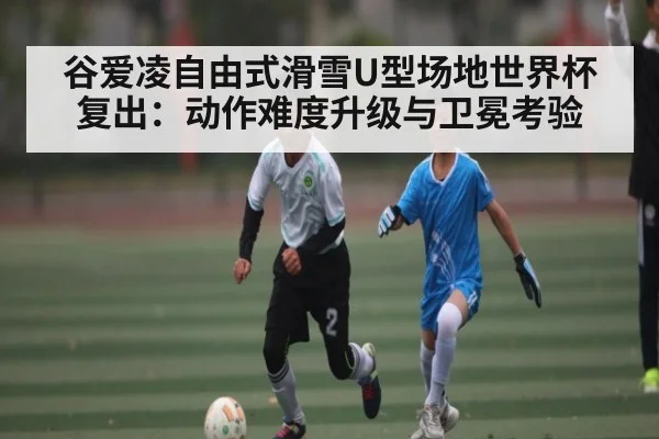 谷爱凌自由式滑雪U型场地世界杯复出：动作难度升级与卫冕考验 | kaiyun